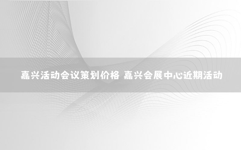 嘉兴活动会议策划价格（嘉兴会展中心近期活动）