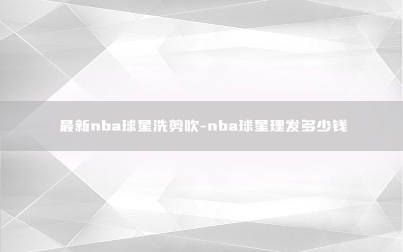 最新nba球星洗剪吹-nba球星理发多少钱