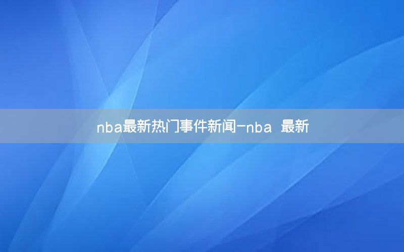 nba最新热门事件新闻-nba 最新