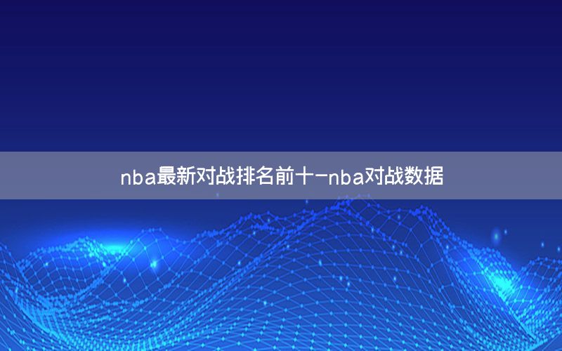 nba最新对战排名前十-nba对战数据