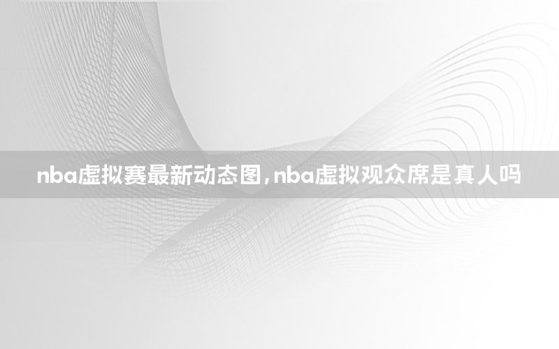 nba虚拟赛最新动态图，nba虚拟观众席是真人吗