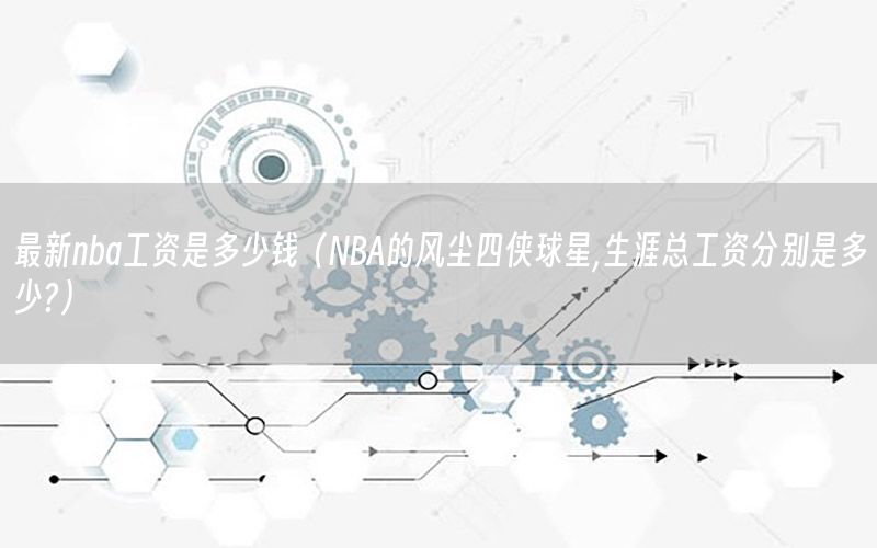 最新nba工资是多少钱（NBA的风尘四侠球星,生涯总工资分别是多少?）