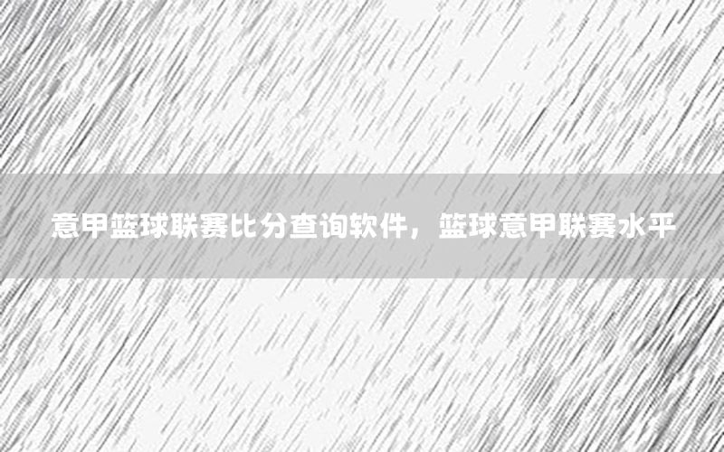 意甲篮球联赛比分查询软件，篮球意甲联赛水平