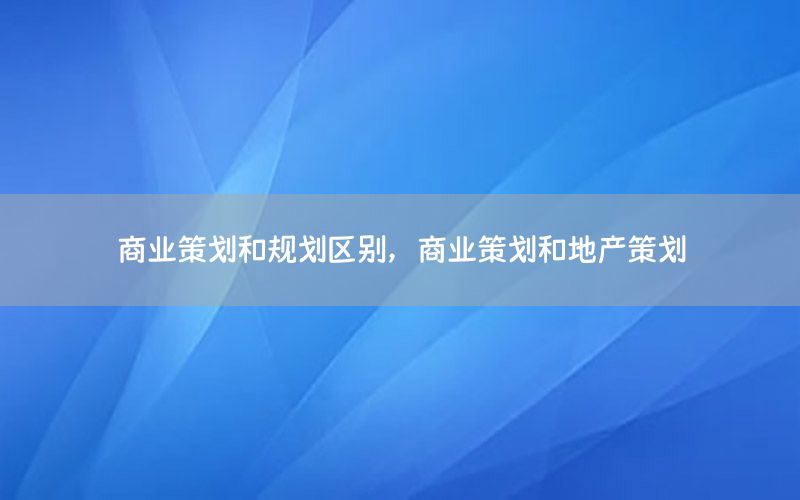 商业策划和规划区别，商业策划和地产策划