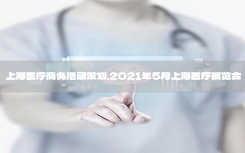 上海医疗商务活动策划，2021年5月上海医疗展览会