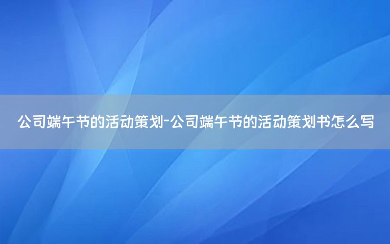 公司端午节的活动策划-公司端午节的活动策划书怎么写