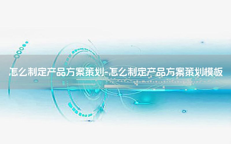 怎么制定产品方案策划-怎么制定产品方案策划模板