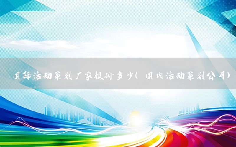 国际活动策划厂家报价多少（国内活动策划公司）