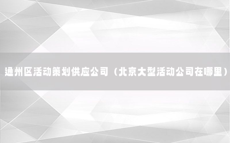 通州区活动策划供应公司（北京大型活动公司在哪里）