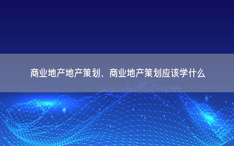 商业地产地产策划，商业地产策划应该学什么